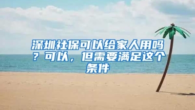 深圳社保可以給家人用嗎？可以，但需要滿足這個(gè)條件