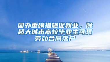 國辦重磅措施促就業(yè)，除超大城市高校畢業(yè)生可憑勞動合同落戶