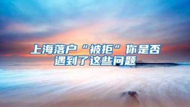 上海落戶“被拒”你是否遇到了這些問題