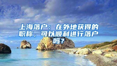 上海落戶：在外地獲得的職稱，可以順利進(jìn)行落戶嗎？