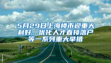 5月29日上海樓市迎重大利好，優(yōu)化人才直接落戶等一系列重大舉措