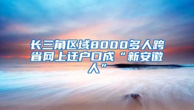 長三角區(qū)域8000多人跨省網(wǎng)上遷戶口成“新安徽人”