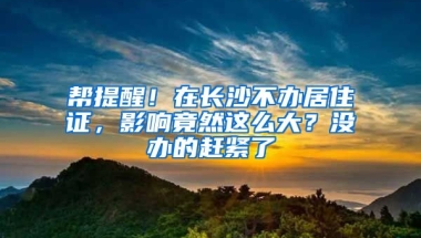 幫提醒！在長沙不辦居住證，影響竟然這么大？沒辦的趕緊了