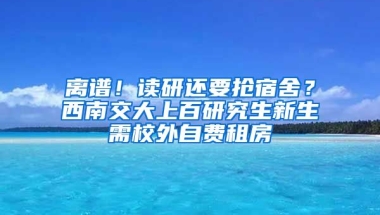 離譜！讀研還要搶宿舍？西南交大上百研究生新生需校外自費租房