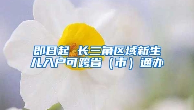 即日起 長(zhǎng)三角區(qū)域新生兒入戶(hù)可跨?。ㄊ校┩ㄞk