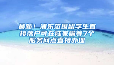 最新！浦東范圍留學(xué)生直接落戶可在陸家嘴等7個(gè)服務(wù)網(wǎng)點(diǎn)直接辦理