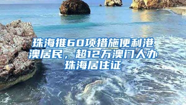 珠海推60項(xiàng)措施便利港澳居民，超12萬澳門人辦珠海居住證