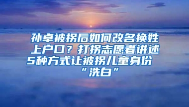 孫卓被拐后如何改名換姓上戶口？打拐志愿者講述5種方式讓被拐兒童身份“洗白”