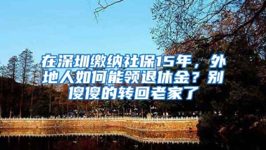 在深圳繳納社保15年，外地人如何能領(lǐng)退休金？別傻傻的轉(zhuǎn)回老家了