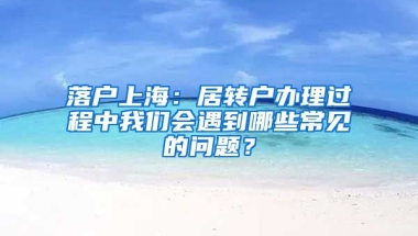 落戶上海：居轉(zhuǎn)戶辦理過程中我們會遇到哪些常見的問題？