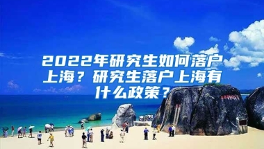 2022年研究生如何落戶上海？研究生落戶上海有什么政策？