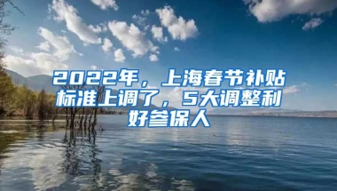 2022年，上海春節(jié)補貼標準上調(diào)了，5大調(diào)整利好參保人