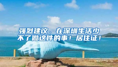 強(qiáng)烈建議，在深圳生活少不了做這件的事！居住證！