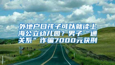 外地戶口孩子可以就讀上海公立幼兒園？男子“通關(guān)系”詐騙7000元獲刑