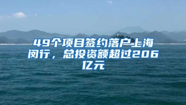 49個項目簽約落戶上海閔行，總投資額超過206億元