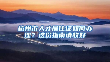 杭州市人才居住證如何辦理？這份指南請(qǐng)收好