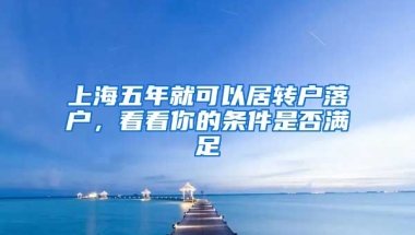 上海五年就可以居轉(zhuǎn)戶落戶，看看你的條件是否滿足