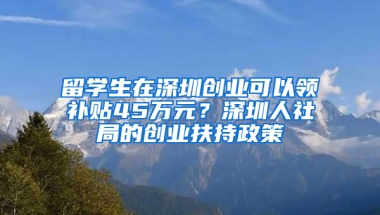 留學生在深圳創(chuàng)業(yè)可以領補貼45萬元？深圳人社局的創(chuàng)業(yè)扶持政策