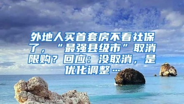 外地人買首套房不看社保了，“最強(qiáng)縣級市”取消限購？回應(yīng)：沒取消，是優(yōu)化調(diào)整…