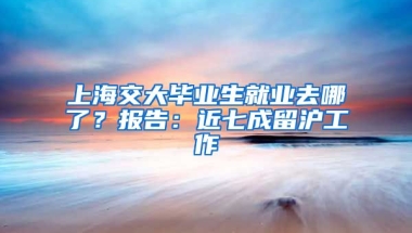 上海交大畢業(yè)生就業(yè)去哪了？報(bào)告：近七成留滬工作