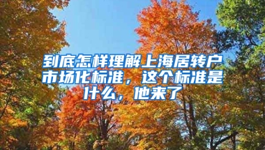 到底怎樣理解上海居轉(zhuǎn)戶市場(chǎng)化標(biāo)準(zhǔn)，這個(gè)標(biāo)準(zhǔn)是什么，他來了