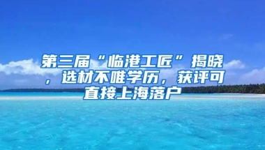 第三屆“臨港工匠”揭曉，選材不唯學歷，獲評可直接上海落戶