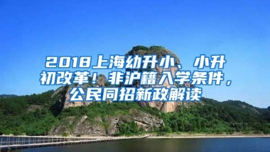 2018上海幼升小、小升初改革！非滬籍入學(xué)條件，公民同招新政解讀