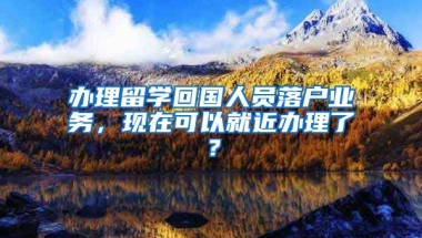 辦理留學(xué)回國人員落戶業(yè)務(wù)，現(xiàn)在可以就近辦理了？