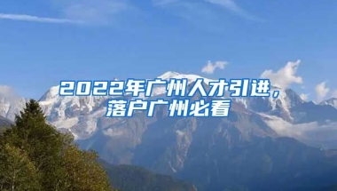 2022年廣州人才引進(jìn)，落戶廣州必看