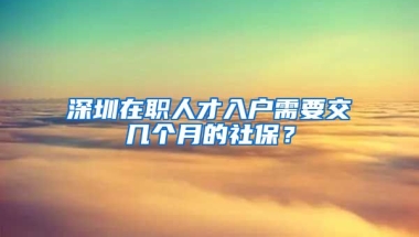 深圳在職人才入戶需要交幾個月的社保？