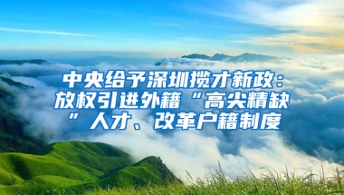 中央給予深圳攬才新政：放權(quán)引進外籍“高尖精缺”人才、改革戶籍制度