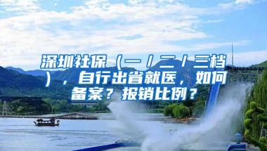 深圳社保（一／二／三檔），自行出省就醫(yī)，如何備案？報銷比例？