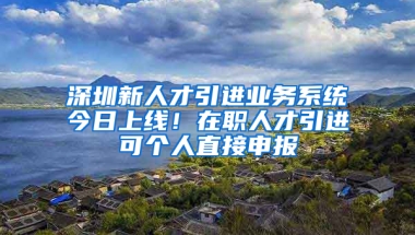 深圳新人才引進(jìn)業(yè)務(wù)系統(tǒng)今日上線！在職人才引進(jìn)可個(gè)人直接申報(bào)