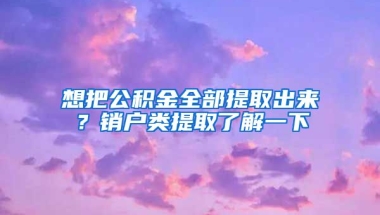 想把公積金全部提取出來？銷戶類提取了解一下