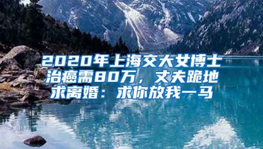 2020年上海交大女博士治癌需80萬，丈夫跪地求離婚：求你放我一馬