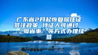 廣東省2月起恢復(fù)居住證簽注政策 持證人可通過“粵省事”等方式辦理續(xù)簽