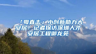 「粵直擊」小創(chuàng)新助力大安居！記者探訪深圳人才安居工程御龍苑