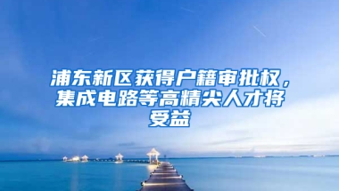 浦東新區(qū)獲得戶籍審批權(quán)，集成電路等高精尖人才將受益