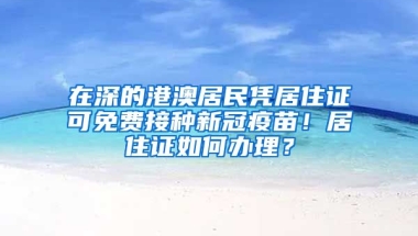 在深的港澳居民憑居住證可免費(fèi)接種新冠疫苗！居住證如何辦理？