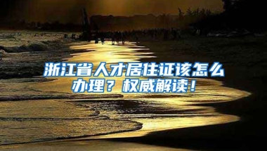 浙江省人才居住證該怎么辦理？權(quán)威解讀！