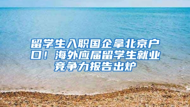 留學(xué)生入職國企拿北京戶口！海外應(yīng)屆留學(xué)生就業(yè)競爭力報告出爐