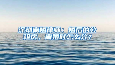 深圳離婚律師：婚后的公租房，離婚時怎么分？