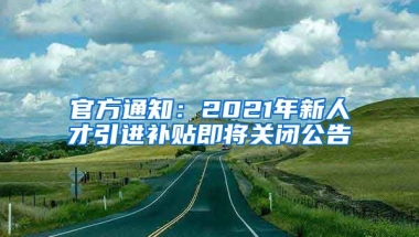 官方通知：2021年新人才引進(jìn)補(bǔ)貼即將關(guān)閉公告