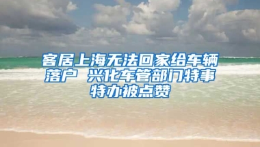 客居上海無法回家給車輛落戶 興化車管部門特事特辦被點(diǎn)贊