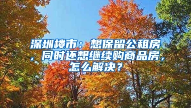 深圳樓市：想保留公租房，同時(shí)還想繼續(xù)購(gòu)商品房，怎么解決？