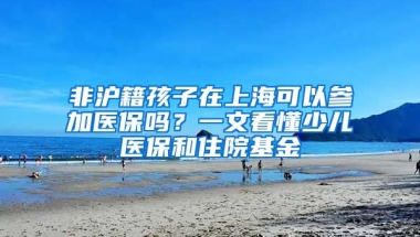 非滬籍孩子在上?？梢詤⒓俞t(yī)保嗎？一文看懂少兒醫(yī)保和住院基金