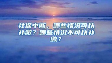 社保中斷，哪些情況可以補(bǔ)繳？哪些情況不可以補(bǔ)繳？