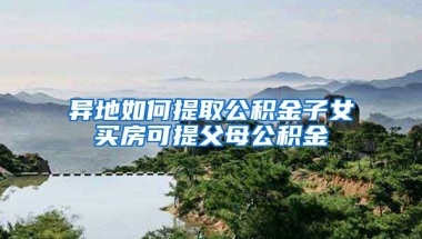 異地如何提取公積金子女買房可提父母公積金