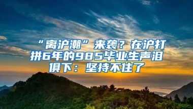 “離滬潮”來襲？在滬打拼6年的985畢業(yè)生聲淚俱下：堅持不住了