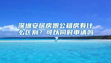 深圳安居房跟公租房有什么區(qū)別？可以同時申請嗎？